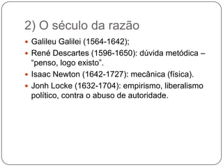 2) O século da razão
 Galileu Galilei (1564-1642);
 René Descartes (1596-1650): dúvida metódica –
  “penso, logo existo”.
 Isaac Newton (1642-1727): mecânica (física).
 Jonh Locke (1632-1704): empirismo, liberalismo
  político, contra o abuso de autoridade.
 