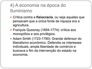4) A economia na época do
Iluminismo
 Crítica contra a fisiocracia, ou seja aqueles que
  pensavam que a única fonte de riqueza era a
  agricultura.
 François Quesnay (1694-1774): crítica aos
  monopólios e aos privilégios.
 Adam Smith (1723-1790): Grande defensor do
  liberalismo econômico. Defendia os interesses
  individuais, ampla liberdade de comércio e
  buscava o fim da intervenção do estado na
  economia.
 