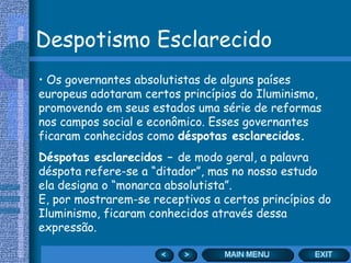 Despotismo Esclarecido Os governantes absolutistas de alguns países europeus adotaram certos princípios do Iluminismo, promovendo em seus estados uma série de reformas nos campos social e econômico. Esses governantes ficaram conhecidos como  déspotas esclarecidos. Déspotas esclarecidos –  de modo geral, a palavra déspota refere-se a “ditador”, mas no nosso estudo ela designa o “monarca absolutista”.  E, por mostrarem-se receptivos a certos princípios do Iluminismo, ficaram conhecidos através dessa expressão. 