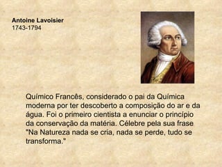 Antoine Lavoisier
1743-1794




    Químico Francês, considerado o pai da Química
    moderna por ter descoberto a composição do ar e da
    água. Foi o primeiro cientista a enunciar o princípio
    da conservação da matéria. Célebre pela sua frase
    "Na Natureza nada se cria, nada se perde, tudo se
    transforma."
 