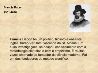 Francis Bacon
1561-1626




    Francis Bacon foi um político, filósofo e ensaísta
    inglês, barão Verulam, visconde de St. Albans. Em
    suas investigações, se ocupou especialmente com a
    metodologia científica e com o empirismo. É muitas
    vezes chamado de fundador da ciência moderna. Foi
    um dos fundadores do método cientifico.
 