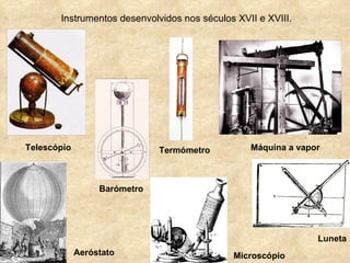 Instrumentos desenvolvidos nos séculos XVII e XVIII.




Telescópio                    Termómetro         Máquina a vapor



                  Barómetro




                                                               Luneta
             Aeróstato                       Microscópio
 