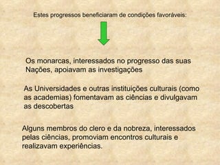 Estes progressos beneficiaram de condições favoráveis:




 Os monarcas, interessados no progresso das suas
 Nações, apoiavam as investigações

As Universidades e outras instituições culturais (como
as academias) fomentavam as ciências e divulgavam
as descobertas


Alguns membros do clero e da nobreza, interessados
pelas ciências, promoviam encontros culturais e
realizavam experiências.
 