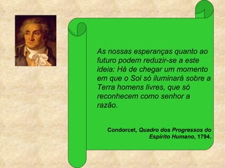 As nossas esperanças quanto ao
futuro podem reduzir-se a este
ideia: Há de chegar um momento
em que o Sol só iluminará sobre a
Terra homens livres, que só
reconhecem como senhor a
razão.


   Condorcet, Quadro dos Progressos do
                 Espírito Humano, 1794.
 