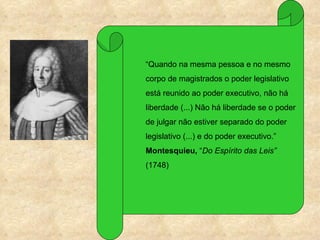 “Quando na mesma pessoa e no mesmo
corpo de magistrados o poder legislativo
está reunido ao poder executivo, não há
liberdade (...) Não há liberdade se o poder
de julgar não estiver separado do poder
legislativo (...) e do poder executivo.”
Montesquieu, “Do Espírito das Leis”
(1748)
 