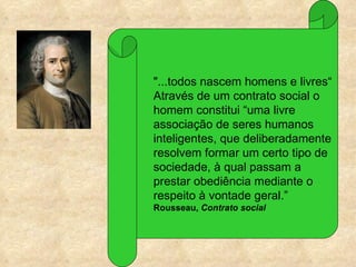 "...todos nascem homens e livres“
Através de um contrato social o
homem constitui “uma livre
associação de seres humanos
inteligentes, que deliberadamente
resolvem formar um certo tipo de
sociedade, à qual passam a
prestar obediência mediante o
respeito à vontade geral.”
Rousseau, Contrato social
 