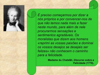É preciso começarmos por dizer a
nós próprios e por convencer-nos de
que não temos nada mais a fazer
neste mundo, para além de nele
procurarmos sensações e
sentimentos agradáveis. Os
moralistas que dizem aos homens
«reprimi as vossas paixões e dominai
os vossos desejos se desejais ser
felizes» não conhecem o caminho
para a felicidade.
      Madame du Chatelêt, Discurso sobre a
                         Felicidade (1779).
 