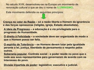 No século XVIII, desenvolveu-se na Europa um movimento de
  renovação cultural a que se deu o nome de ILUMINISMO.
  Este movimento defendia os seguintes princípios:


Crença no valor da Razão – só a razão liberta o Homem da ignorância
e das forças opressoras (religião, igreja, Estado absolutista).
A ideia de Progresso – a educação é a via privilegiada para o
progresso da Humanidade.
O direito à Felicidade – a sociedade deve ser organizada de modo a
que o Homem possa ser feliz.
O espírito de Tolerância – os Homens devem lutar pela igualdade
perante a lei, justiça, liberdade de pensamento e respeito pelos
outros.
Soberania popular. Contrato social : o poder reside no povo que o
cede aos seus representantes para governarem de acordo com os
Interesses do povo.
Divisão tripartida do poder: legislativo; executivo e judicial.
 