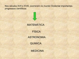Nos séculos XVII e XVIII, ocorreram no mundo Ocidental importantes
progressos científicos:




                     MATEMÁTICA

                          FÍSICA

                      ASTRONOMIA

                        QUIMICA

                         MEDICINA
 
