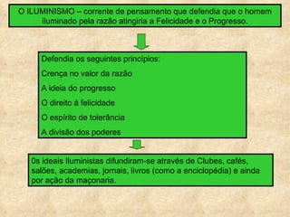 O ILUMINISMO – corrente de pensamento que defendia que o homem
     iluminado pela razão atingiria a Felicidade e o Progresso.



     Defendia os seguintes princípios:
     Crença no valor da razão
     A ideia do progresso
     O direito à felicidade
     O espírito de tolerância
     A divisão dos poderes


   0s ideais Iluministas difundiram-se através de Clubes, cafés,
   salões, academias, jornais, livros (como a enciclopédia) e ainda
   por ação da maçonaria.
 