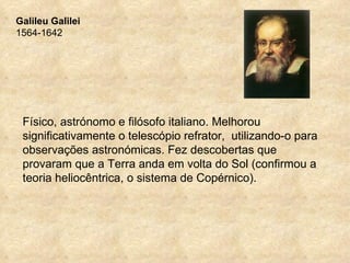 Galileu Galilei
1564-1642




 Físico, astrónomo e filósofo italiano. Melhorou
 significativamente o telescópio refrator, utilizando-o para
 observações astronómicas. Fez descobertas que
 provaram que a Terra anda em volta do Sol (confirmou a
 teoria heliocêntrica, o sistema de Copérnico).
 