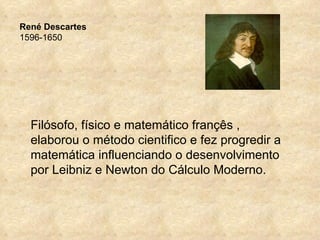 René Descartes
1596-1650




  Filósofo, físico e matemático françês ,
  elaborou o método cientifico e fez progredir a
  matemática influenciando o desenvolvimento
  por Leibniz e Newton do Cálculo Moderno.
 