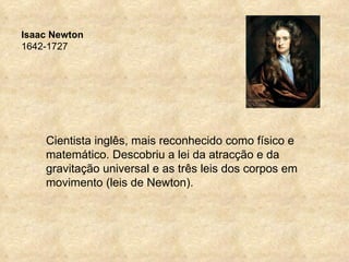 Isaac Newton
1642-1727




    Cientista inglês, mais reconhecido como físico e
    matemático. Descobriu a lei da atracção e da
    gravitação universal e as três leis dos corpos em
    movimento (leis de Newton).
 