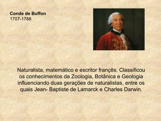 Conde de Buffon
1707-1788




   Naturalista, matemático e escritor françês. Classificou
    os conhecimentos da Zoologia, Botânica e Geologia
   influenciando duas gerações de naturalistas, entre os
    quais Jean- Baptiste de Lamarck e Charles Darwin.
 