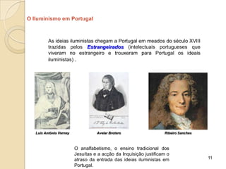 O Iluminismo em Portugal



          As ideias iluministas chegam a Portugal em meados do século XVIII
          trazidas pelos Estrangeirados (intelectuais portugueses que
          viveram no estrangeiro e trouxeram para Portugal os ideais
          iluministas) .




   Luís António Verney             Avelar Brotero                  Ribeiro Sanches



                         O analfabetismo, o ensino tradicional dos
                         Jesuítas e a acção da Inquisição justificam o
                         atraso da entrada das ideias iluministas em                 11
                         Portugal.
 