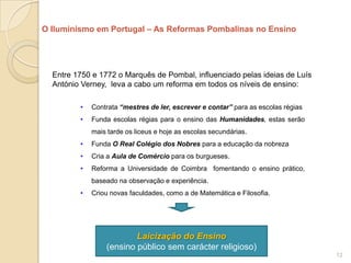 O Iluminismo em Portugal – As Reformas Pombalinas no Ensino




  Entre 1750 e 1772 o Marquês de Pombal, influenciado pelas ideias de Luís
  António Verney, leva a cabo um reforma em todos os níveis de ensino:

         •   Contrata “mestres de ler, escrever e contar” para as escolas régias
         •   Funda escolas régias para o ensino das Humanidades, estas serão
             mais tarde os liceus e hoje as escolas secundárias.
         •   Funda O Real Colégio dos Nobres para a educação da nobreza
         •   Cria a Aula de Comércio para os burgueses.
         •   Reforma a Universidade de Coimbra fomentando o ensino prático,
             baseado na observação e experiência.
         •   Criou novas faculdades, como a de Matemática e Filosofia.




                         Laicização do Ensino
                 (ensino público sem carácter religioso)
                                                                                   12
 