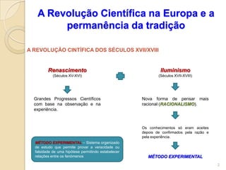 A Revolução Científica na Europa e a
        permanência da tradição

A REVOLUÇÃO CINTÍFICA DOS SÉCULOS XVII/XVIII


         Renascimento                                         Iluminismo
            (Séculos XV-XVI)                                 (Séculos XVII-XVIII)




  Grandes Progressos Científicos                     Nova forma de pensar mais
  com base na observação e na                        racional (RACIONALISMO).
  experiência.



                                                     Os conhecimentos só eram aceites
                                                     depois de confirmados pela razão e
                                                     pela experiência.
  MÉTODO EXPERIMENTAL – Sistema organizado
  de estudo que permite provar a veracidade ou
  falsidade de uma hipótese permitindo estabelecer
  relações entre os fenómenos                           MÉTODO EXPERIMENTAL
                                                                                          2
 
