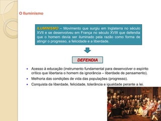 O Iluminismo


          ILUMINISMO – Movimento que surgiu em Inglaterra no século
          XVII e se desenvolveu em França no século XVIII que defendia
          que o homem devia ser iluminado pela razão como forma de
          atingir o progresso, a felicidade e a liberdade.




                                    DEFENDIA

      Acesso à educação (instrumento fundamental para desenvolver o espírito
       crítico que libertaria o homem da ignorância – liberdade de pensamento).
      Melhoria das condições de vida das populações (progresso).
      Conquista da liberdade, felicidade, tolerância e igualdade perante a lei.




                                                                                   9
 