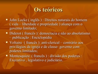 Os teóricos
   John Locke ( inglês ) : Direitos naturais do homem
    ( vida – liberdade e propriedade ) aliança com o
    governo limitado;
   Diderot ( francês ): democracia e não ao absolutismo
    – publicação : Enciclopédia
   Voltaire ( francês ): anti-clerical – contrário aos
    privilégios da igreja e de classe- governo com
    poderes limitados;
   Montesquieu: ( francês ) : divisão dos poderes :
    Executivo , legislativo e judiciário.
 