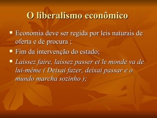O liberalismo econômico
   Economia deve ser regida por leis naturais de
    oferta e de procura ;
   Fim da intervenção do estado;
   Laissez faire, laissez passer et le monde va de
    lui-même ( Deixai fazer, deixai passar e o
    mundo marcha sozinho );
 