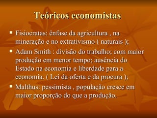 Teóricos economistas
   Fisiocratas: ênfase da agricultura , na
    mineração e no extrativismo ( naturais );
   Adam Smith : divisão do trabalho; com maior
    produção em menor tempo; ausência do
    Estado na economia e liberdade para a
    economia. ( Lei da oferta e da procura );
   Malthus: pessimista , população cresce em
    maior proporção do que a produção.
 