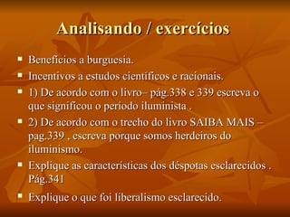 Analisando / exercícios
   Benefícios a burguesia.
   Incentivos a estudos científicos e racionais.
   1) De acordo com o livro– pág.338 e 339 escreva o
    que significou o período iluminista .
   2) De acordo com o trecho do livro SAIBA MAIS –
    pag.339 , escreva porque somos herdeiros do
    iluminismo.
   Explique as características dos déspotas esclarecidos .
    Pág.341
   Explique o que foi liberalismo esclarecido.
 
