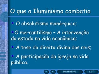 O que o Iluminismo combatia

  O absolutismo monárquico;
 O mercantilismo – A intervenção
do estado na vida econômica;
  A tese do direito divino dos reis;
  A participação da igreja na vida
pública.
 