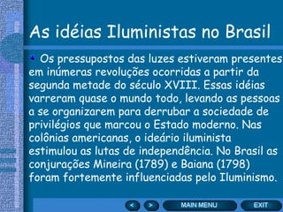As idéias Iluministas no Brasil
  Os pressupostos das luzes estiveram presentes
em inúmeras revoluções ocorridas a partir da
segunda metade do século XVIII. Essas idéias
varreram quase o mundo todo, levando as pessoas
a se organizarem para derrubar a sociedade de
privilégios que marcou o Estado moderno. Nas
colônias americanas, o ideário iluminista
estimulou as lutas de independência. No Brasil as
conjurações Mineira (1789) e Baiana (1798)
foram fortemente influenciadas pelo Iluminismo.
 