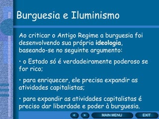 Burguesia e Iluminismo
Ao criticar o Antigo Regime a burguesia foi
desenvolvendo sua própria ideologia,
baseando-se no seguinte argumento:
• o Estado só é verdadeiramente poderoso se
for rico;
• para enriquecer, ele precisa expandir as
atividades capitalistas;
• para expandir as atividades capitalistas é
preciso dar liberdade e poder à burguesia.
 