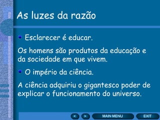 As luzes da razão

  Esclarecer é educar.
Os homens são produtos da educação e
da sociedade em que vivem.
  O império da ciência.
A ciência adquiriu o gigantesco poder de
explicar o funcionamento do universo.
 