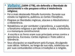 • Voltaire: (1694-1778), ele defendia a liberdade de
    pensamento e não poupava crítica à intolerância
    religiosa;
•   Foi o mais destacado filósofo iluminista. Durante sua
    estada na Inglaterra, publicou as Cartas Filosóficas.
•   Elogiava as liberdades inglesas, atacava o Absolutismo e
    a intolerância.
•   Notabilizou-se por combater a ignorância, a superstição,
    o fanatismo religioso e por defender a razão, a tolerância
    e a monarquia constitucional.
•    A escrita e os livros eram suas principais armas contra a
    ignorância. Escreveu: Cartas inglesas e Trato sobre a
    tolerância.
•   Seus discípulos se espalharam pela Europa, divulgando
    suas idéias. Voltaire, ao longo de sua vida, celebrizou-se
    por suas contundentes críticas à tradições e à religião.
 
