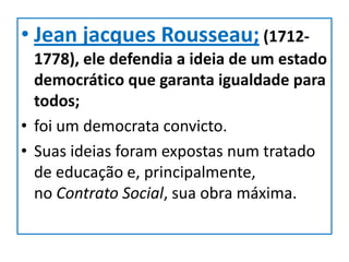• Jean jacques Rousseau; (1712-
  1778), ele defendia a ideia de um estado
  democrático que garanta igualdade para
  todos;
• foi um democrata convicto.
• Suas ideias foram expostas num tratado
  de educação e, principalmente,
  no Contrato Social, sua obra máxima.
 