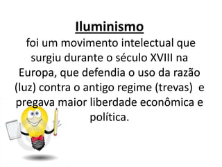 Iluminismo
   foi um movimento intelectual que
    surgiu durante o século XVIII na
 Europa, que defendia o uso da razão
(luz) contra o antigo regime (trevas) e
pregava maior liberdade econômica e
                política.
 