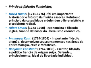 • Principais filósofos iluministas:

• David Hume: (1711-1776) - foi um importante
  historiador e filósofo iluminista escocês. Refutou o
  princípio da casualidade e defendeu o livre-arbítrio e
  o ceticismo radical.
• Adam Smith: (1723-1790) - economista e filósofo
  inglês. Grande defensor do liberalismo econômico.

• Immanuel Kant: (1724-1804) - importante filósofo
  alemão, desenvolveu seuspensamentos nas áreas da
  epistemologia, ética e Metafísica.
• Benjamin Constant: (1767-1830) - escritor, filósofo
  e político francês de origem suíça. Defendeu,
  principalmente, ideal de liberdade individual.
 