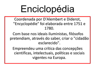 Enciclopédia
   Coordenada por D'Alembert e Diderot,
  "Encyclopédie" foi elaborada entre 1751 e
                       1780.
 Com base nos ideais iluministas, filósofos
pretendiam, através do saber, criar o "cidadão
                   esclarecido".
 Empreendeu uma crítica das concepções
   cientificas, intelectuais, políticas e sociais
               vigentes na Europa.
 