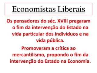 Economistas Liberais
Os pensadores do séc. XVIII pregaram
  o fim da intervenção do Estado na
  vida particular dos indivíduos e na
             vida pública.
      Promoveram a crítica ao
  mercantilismo, propondo o fim da
 intervenção do Estado na Economia.
 