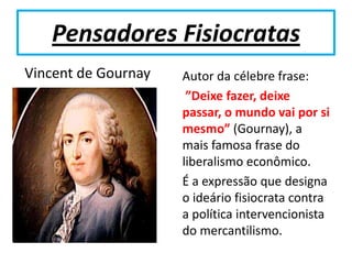 Pensadores Fisiocratas
Vincent de Gournay   Autor da célebre frase:
                      ”Deixe fazer, deixe
                     passar, o mundo vai por si
                     mesmo” (Gournay), a
                     mais famosa frase do
                     liberalismo econômico.
                     É a expressão que designa
                     o ideário fisiocrata contra
                     a política intervencionista
                     do mercantilismo.
 