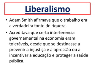 Liberalismo
• Adam Smith afirmava que o trabalho era
  a verdadeira fonte de riqueza.
• Acreditava que certa interferência
  governamental na economia eram
  toleráveis, desde que se destinasse a
  prevenir a injustiça e a opressão ou a
  incentivar a educação e proteger a saúde
  pública.
 