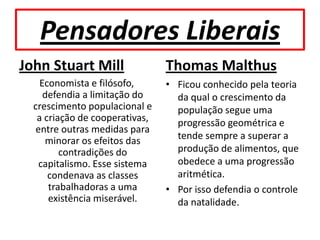 Pensadores Liberais
John Stuart Mill                Thomas Malthus
    Economista e filósofo,      • Ficou conhecido pela teoria
     defendia a limitação do      da qual o crescimento da
  crescimento populacional e      população segue uma
   a criação de cooperativas,     progressão geométrica e
   entre outras medidas para
     minorar os efeitos das       tende sempre a superar a
         contradições do          produção de alimentos, que
    capitalismo. Esse sistema     obedece a uma progressão
      condenava as classes        aritmética.
      trabalhadoras a uma       • Por isso defendia o controle
      existência miserável.       da natalidade.
 