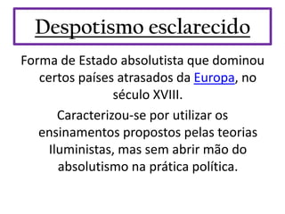Despotismo esclarecido
Forma de Estado absolutista que dominou
   certos países atrasados da Europa, no
                 século XVIII.
       Caracterizou-se por utilizar os
   ensinamentos propostos pelas teorias
     Iluministas, mas sem abrir mão do
       absolutismo na prática política.
 
