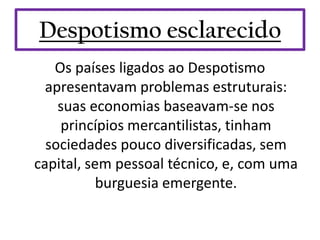 Despotismo esclarecido
   Os países ligados ao Despotismo
  apresentavam problemas estruturais:
    suas economias baseavam-se nos
    princípios mercantilistas, tinham
  sociedades pouco diversificadas, sem
capital, sem pessoal técnico, e, com uma
           burguesia emergente.
 