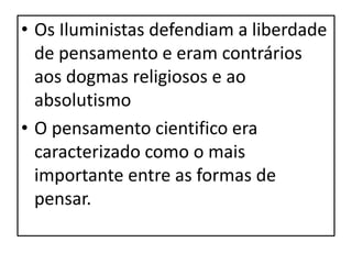 • Os Iluministas defendiam a liberdade
  de pensamento e eram contrários
  aos dogmas religiosos e ao
  absolutismo
• O pensamento cientifico era
  caracterizado como o mais
  importante entre as formas de
  pensar.
 
