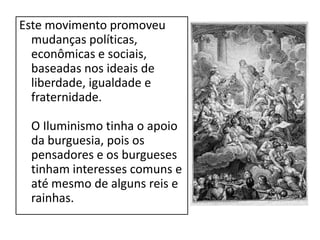 Este movimento promoveu
  mudanças políticas,
  econômicas e sociais,
  baseadas nos ideais de
  liberdade, igualdade e
  fraternidade.

 O Iluminismo tinha o apoio
 da burguesia, pois os
 pensadores e os burgueses
 tinham interesses comuns e
 até mesmo de alguns reis e
 rainhas.
 