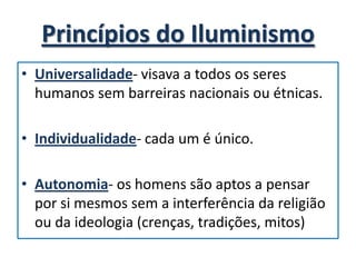 Princípios do Iluminismo
• Universalidade- visava a todos os seres
  humanos sem barreiras nacionais ou étnicas.

• Individualidade- cada um é único.

• Autonomia- os homens são aptos a pensar
  por si mesmos sem a interferência da religião
  ou da ideologia (crenças, tradições, mitos)
 