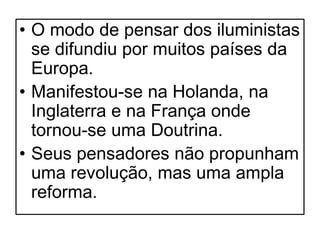 • O modo de pensar dos iluministas
  se difundiu por muitos países da
  Europa.
• Manifestou-se na Holanda, na
  Inglaterra e na França onde
  tornou-se uma Doutrina.
• Seus pensadores não propunham
  uma revolução, mas uma ampla
  reforma.
 