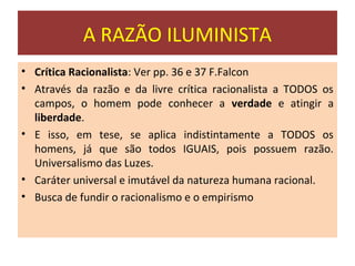 A RAZÃO ILUMINISTA
• Crítica Racionalista: Ver pp. 36 e 37 F.Falcon
• Através da razão e da livre crítica racionalista a TODOS os
  campos, o homem pode conhecer a verdade e atingir a
  liberdade.
• E isso, em tese, se aplica indistintamente a TODOS os
  homens, já que são todos IGUAIS, pois possuem razão.
  Universalismo das Luzes.
• Caráter universal e imutável da natureza humana racional.
• Busca de fundir o racionalismo e o empirismo
 