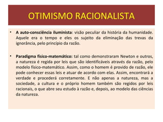 OTIMISMO RACIONALISTA
•   A auto-consciência iluminista: visão peculiar da história da humanidade.
    Aquele era o tempo e eles os sujeito da eliminação das trevas da
    ignorância, pelo princípio da razão.

•   Paradigma físico-matemático: tal como demonstraram Newton e outros,
    a natureza é regida por leis que são identificáveis através da razão, pelo
    modelo físico-matemático. Assim, como o homem é provido de razão, ele
    pode conhecer essas leis e atuar de acordo com elas. Assim, encontrará a
    verdade e procederá corretamente. E não apenas a natureza, mas a
    sociedade, a cultura e o próprio homem também são regidos por leis
    racionais, o que abre seu estudo à razão e, depois, ao modelo das ciências
    da natureza.
 