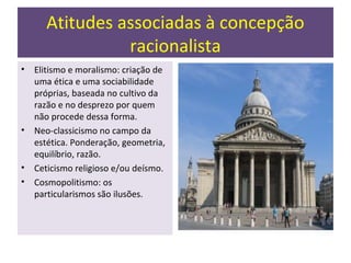 Atitudes associadas à concepção
                racionalista
•   Elitismo e moralismo: criação de
    uma ética e uma sociabilidade
    próprias, baseada no cultivo da
    razão e no desprezo por quem
    não procede dessa forma.
•   Neo-classicismo no campo da
    estética. Ponderação, geometria,
    equilíbrio, razão.
•   Ceticismo religioso e/ou deísmo.
•   Cosmopolitismo: os
    particularismos são ilusões.
 