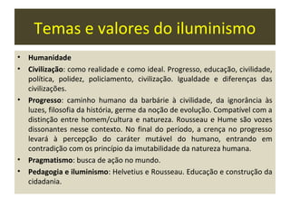 Temas e valores do iluminismo
•   Humanidade
•   Civilização: como realidade e como ideal. Progresso, educação, civilidade,
    política, polidez, policiamento, civilização. Igualdade e diferenças das
    civilizações.
•   Progresso: caminho humano da barbárie à civilidade, da ignorância às
    luzes, filosofia da história, germe da noção de evolução. Compatível com a
    distinção entre homem/cultura e natureza. Rousseau e Hume são vozes
    dissonantes nesse contexto. No final do período, a crença no progresso
    levará à percepção do caráter mutável do humano, entrando em
    contradição com os princípio da imutabilidade da natureza humana.
•   Pragmatismo: busca de ação no mundo.
•   Pedagogia e iluminismo: Helvetius e Rousseau. Educação e construção da
    cidadania.
 