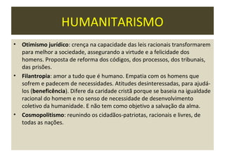 HUMANITARISMO
•   Otimismo jurídico: crença na capacidade das leis racionais transformarem
    para melhor a sociedade, assegurando a virtude e a felicidade dos
    homens. Proposta de reforma dos códigos, dos processos, dos tribunais,
    das prisões.
•   Filantropia: amor a tudo que é humano. Empatia com os homens que
    sofrem e padecem de necessidades. Atitudes desinteressadas, para ajudá-
    los (beneficência). Difere da caridade cristã porque se baseia na igualdade
    racional do homem e no senso de necessidade de desenvolvimento
    coletivo da humanidade. E não tem como objetivo a salvação da alma.
•   Cosmopolitismo: reunindo os cidadãos-patriotas, racionais e livres, de
    todas as nações.
 